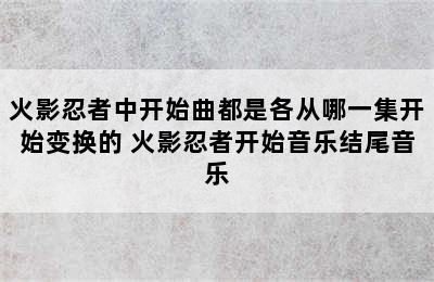 火影忍者中开始曲都是各从哪一集开始变换的 火影忍者开始音乐结尾音乐